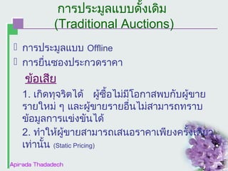 การประมูลแบบดั้งเดิม
(Traditional Auctions)
 การประมูลแบบ Offline
 การยื่นซองประกวดราคา

ข้อเสีย
1. เกิดทุจริตได้ ผูซื้อไม่มีโอกาสพบกับผู้ขาย
้
รายใหม่ ๆ และผูขายรายอื่นไม่สามารถทราบ
้
ข้อมูลการแข่งขันได้
2. ทำาให้ผู้ขายสามารถเสนอราคาเพียงครั้งเดียว
เท่านั้น (Static Pricing)

 
