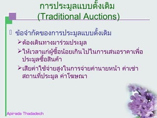 การประมูลแบบดั้งเดิม
(Traditional Auctions)
 ข้อจำากัดของการประมูลแบบดั้งเดิม
ต้องเดินทางมาร่วมประมูล
ให้เวลาแก่ผซื้อน้อยเกินไปในการเสนอราคาเพื่อ
ู้
ประมูลซื้อสินค้า
เสียค่าใช้จ่ายสูงในการจ่ายค่านายหน้า ค่าเช่า
สถานที่ประมูล ค่าโฆษณา

 