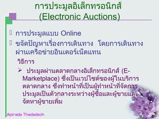 การประมูลอิเล็กทรอȨกส์
(Electronic Auctions)
 การประมูลแบบ Online
 ขจัดปัญหาเรื่องการเดินทาง โดยการเดินทาง
ผ่านเครือข่ายอินเตอร์เน็ตแทน
วิธีการ
 ประมูลผ่านตลาดกลางอิเล็กทรอนิกส์ (EMarketplace) ซึ่งเป็นเวปไซต์ของผูในบริการ
้
ตลาดกลาง ซึ่งทำาหน้าที่เป็นผูทำาหน้าที่จัดการ
้
ประมูลเป็นตัวกลางระหว่างผูซื้อและผู้ขายและ
้
จัดหาผู้ขายเพิ่ม

 