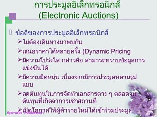 การประมูลอิเล็กทรอȨกส์
(Electronic Auctions)
 ข้อดีของการประมูลอิเล็กทรอȨกส์
ไม่ต้องเดินทางมาพบกัน
เสนอราคาได้หลายครั้ง (Dynamic Pricing
มีความโปร่งใส กล่าวคือ สามารถทราบข้อมูลการ
แข่งขันได้
มีความยืดหยุ่น เนื่องจากมีการประมูลหลายรูป
แบบ
ลดต้นทุนในการจัดทำาเอกสารตาง ๆ ตลอดจน
ต้นทุนที่เกิดจาการเช่าสถานที่
เปิดโอกาสให้ผู้ค้ารายใหม่ได้เข้าร่วมประมูล

 