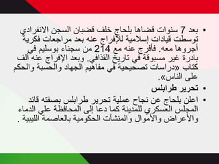 ‫• بعد 7 سنوات قضاھا بلحاج خلف قضبان السجن االنفرادي‬
‫توسطت قيادات إسالمية لإلفراج عنه بعد مراجعات فكرية‬
‫أجروھا معه. فأفرج عنه مع 412 من سجناء بوسليم في‬
‫بادرة غير مسبوقة في تاريخ القذافي. وبعد اإلفراج عنه ألف‬
‫كتاب »دراسات تصحيحية في مفاھيم الجھاد والحسبة والحكم‬
‫على الناس«.‬
‫• تحرير طرابلس‬
‫• اعلن بلحاج عن نجاح عملية تحرير طرابلس بصفته قائد‬
‫المجلس العسكري للمدينة كما دعا إلى المحافظة علي الدماء‬
‫واألعراض واألموال والمنشآت الحكومية بالعاصمة الليبية .‬

 