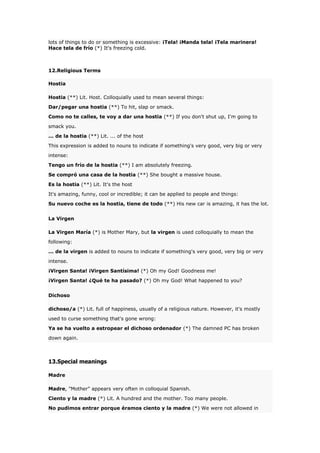 lots of things to do or something is excessive: ¡Tela! ¡Manda tela! ¡Tela marinera!
Hace tela de frío (*) It's freezing cold.

12.Religious Terms
Hostia
Hostia (**) Lit. Host. Colloquially used to mean several things:
Dar/pegar una hostia (**) To hit, slap or smack.
Como no te calles, te voy a dar una hostia (**) If you don't shut up, I'm going to
smack you.
... de la hostia (**) Lit. ... of the host
This expression is added to nouns to indicate if something's very good, very big or very
intense:
Tengo un frío de la hostia (**) I am absolutely freezing.
Se compró una casa de la hostia (**) She bought a massive house.
Es la hostia (**) Lit. It's the host
It's amazing, funny, cool or incredible; it can be applied to people and things:
Su nuevo coche es la hostia, tiene de todo (**) His new car is amazing, it has the lot.
La Virgen
La Virgen María (*) is Mother Mary, but la virgen is used colloquially to mean the
following:
... de la virgen is added to nouns to indicate if something's very good, very big or very
intense.
¡Virgen Santa! ¡Virgen Santísima! (*) Oh my God! Goodness me!
¡Virgen Santa! ¿Qué te ha pasado? (*) Oh my God! What happened to you?
Dichoso
dichoso/a (*) Lit. full of happiness, usually of a religious nature. However, it's mostly
used to curse something that's gone wrong:
Ya se ha vuelto a estropear el dichoso ordenador (*) The damned PC has broken
down again.

13.Special meanings
Madre
Madre, "Mother" appears very often in colloquial Spanish.
Ciento y la madre (*) Lit. A hundred and the mother. Too many people.
No pudimos entrar porque éramos ciento y la madre (*) We were not allowed in

 