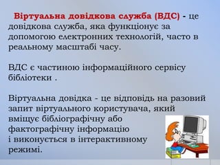 Віртуальна довідкова служба (ВДС) - це
довідкова служба, яка функціонує за
допомогою електронних технологій, часто в
реальному масштабі часу.

ВДС є частиною інформаційного сервісу
бібліотеки .
Віртуальна довідка - це відповідь на разовий
запит віртуального користувача, який
вміщує бібліографічну або
фактографічну інформацію
і виконується в інтерактивному
режимі.

 