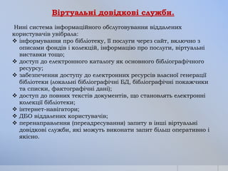 Віртуальні довідкові служби.
Нині система інформаційного обслуговування віддалених
користувачів увібрала:
 інформування про бібліотеку, її послуги через сайт, включно з
описами фондів і колекцій, інформацію про послуги, віртуальні
виставки тощо;
 доступ до електронного каталогу як основного бібліографічного
ресурсу;
 забезпечення доступу до електронних ресурсів власної генерації
бібліотеки (локальні бібліографічні БД, бібліографічні покажчики
та списки, фактографічні дані);
 доступ до повних текстів документів, що становлять електронні
колекції бібліотеки;
 інтернет-навігатори;
 ДБО віддалених користувачів;
 перенаправлення (переадресування) запиту в інші віртуальні
довідкові служби, які можуть виконати запит більш оперативно і
якісно.

 