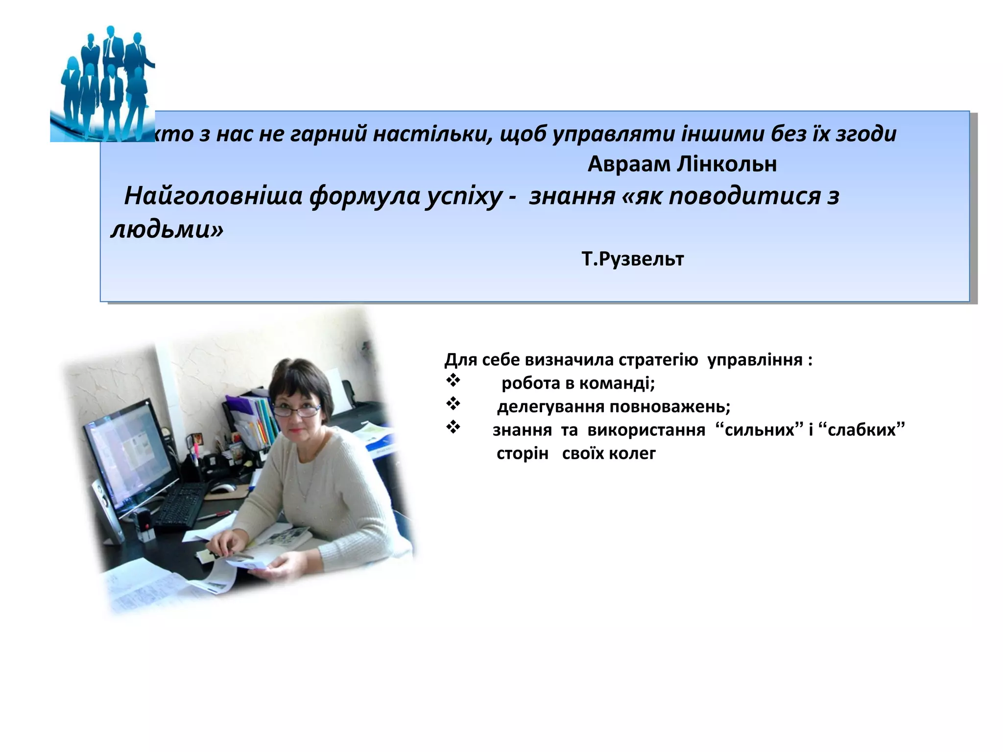 Ніхто ззнас не гарний настільки, щоб управляти іншими без їх згоди
Ніхто нас не гарний настільки, щоб управляти іншими без їх згоди
Авраам Лінкольн
Авраам Лінкольн

Найголовніша формула успіху -- знання «як поводитися зз
Найголовніша формула успіху знання «як поводитися
людьми»
людьми»
Т.Рузвельт
Т.Рузвельт

Для себе визначила стратегію управління :

робота в команді;

делегування повноважень;

знання та використання “сильних” і “слабких”
сторін своїх колег

 