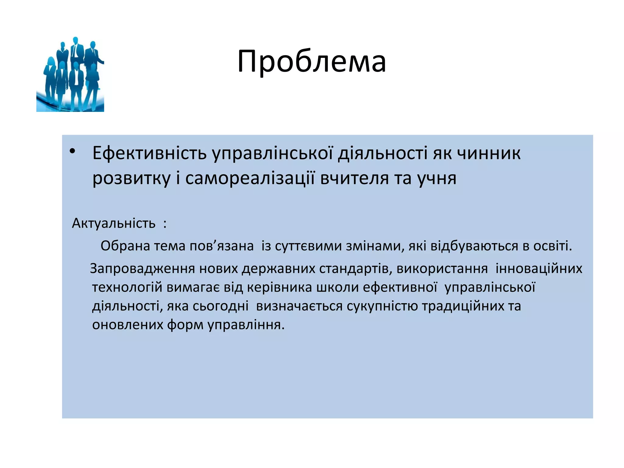 Проблема
• Ефективність управлінської діяльності як чинник
розвитку і самореалізації вчителя та учня
Актуальність :
Обрана тема пов’язана із суттєвими змінами, які відбуваються в освіті.
Запровадження нових державних стандартів, використання інноваційних
технологій вимагає від керівника школи ефективної управлінської
діяльності, яка сьогодні визначається сукупністю традиційних та
оновлених форм управління.

 