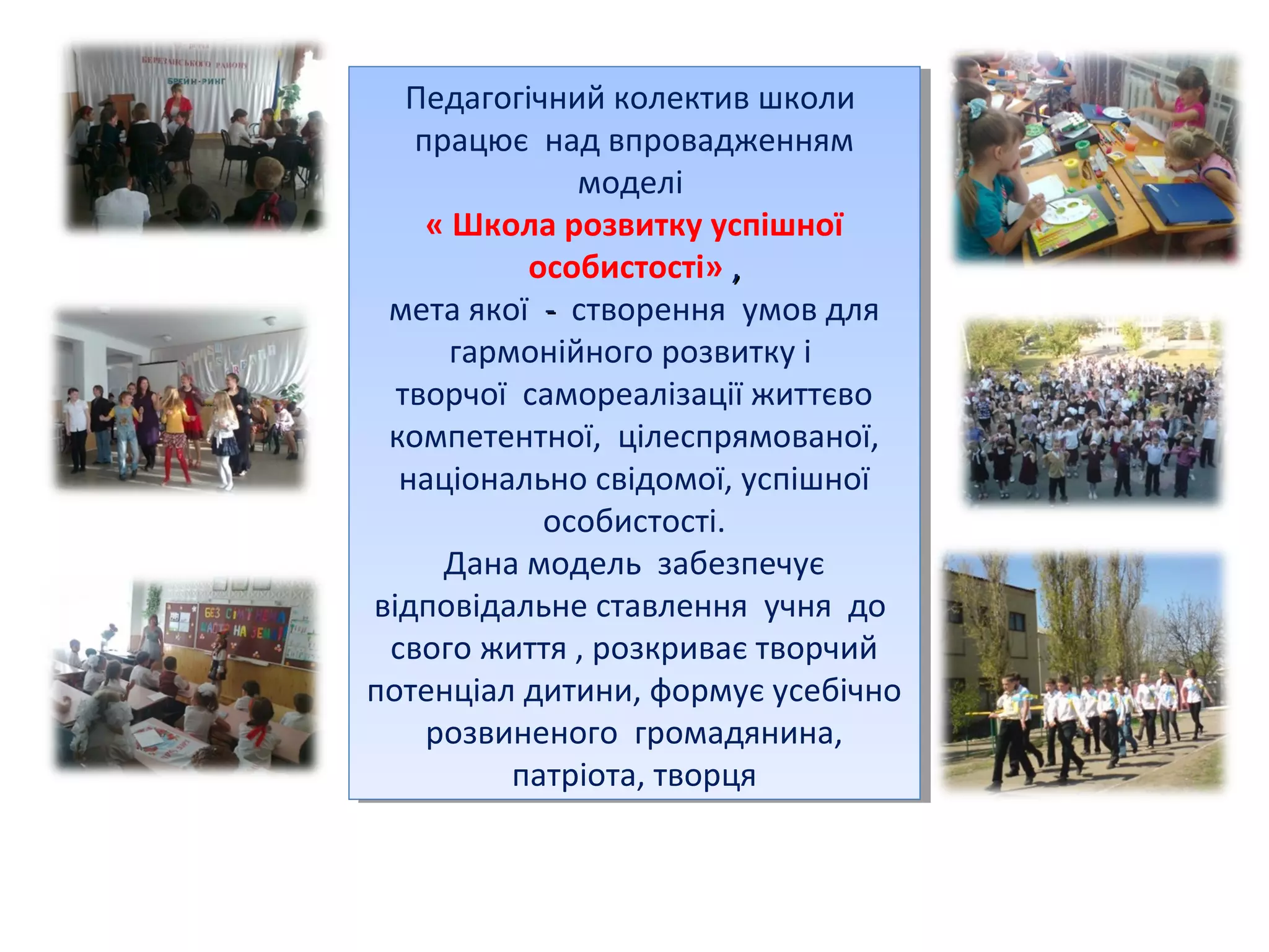 Педагогічний колектив школи
Педагогічний колектив школи
працює над впровадженням
працює над впровадженням
моделі
моделі
« Школа розвитку успішної
« Школа розвитку успішної
особистості» , ,
особистості»
мета якої -- створення умов для
мета якої створення умов для
гармонійного розвитку і і
гармонійного розвитку
творчої самореалізації життєво
творчої самореалізації життєво
компетентної, цілеспрямованої,
компетентної, цілеспрямованої,
національно свідомої, успішної
національно свідомої, успішної
особистості.
особистості.
Дана модель забезпечує
Дана модель забезпечує
відповідальне ставлення учня до
відповідальне ставлення учня до
свого життя , ,розкриває творчий
свого життя розкриває творчий
потенціал дитини, формує усебічно
потенціал дитини, формує усебічно
розвиненого громадянина,
розвиненого громадянина,
патріота, творця
патріота, творця

 
