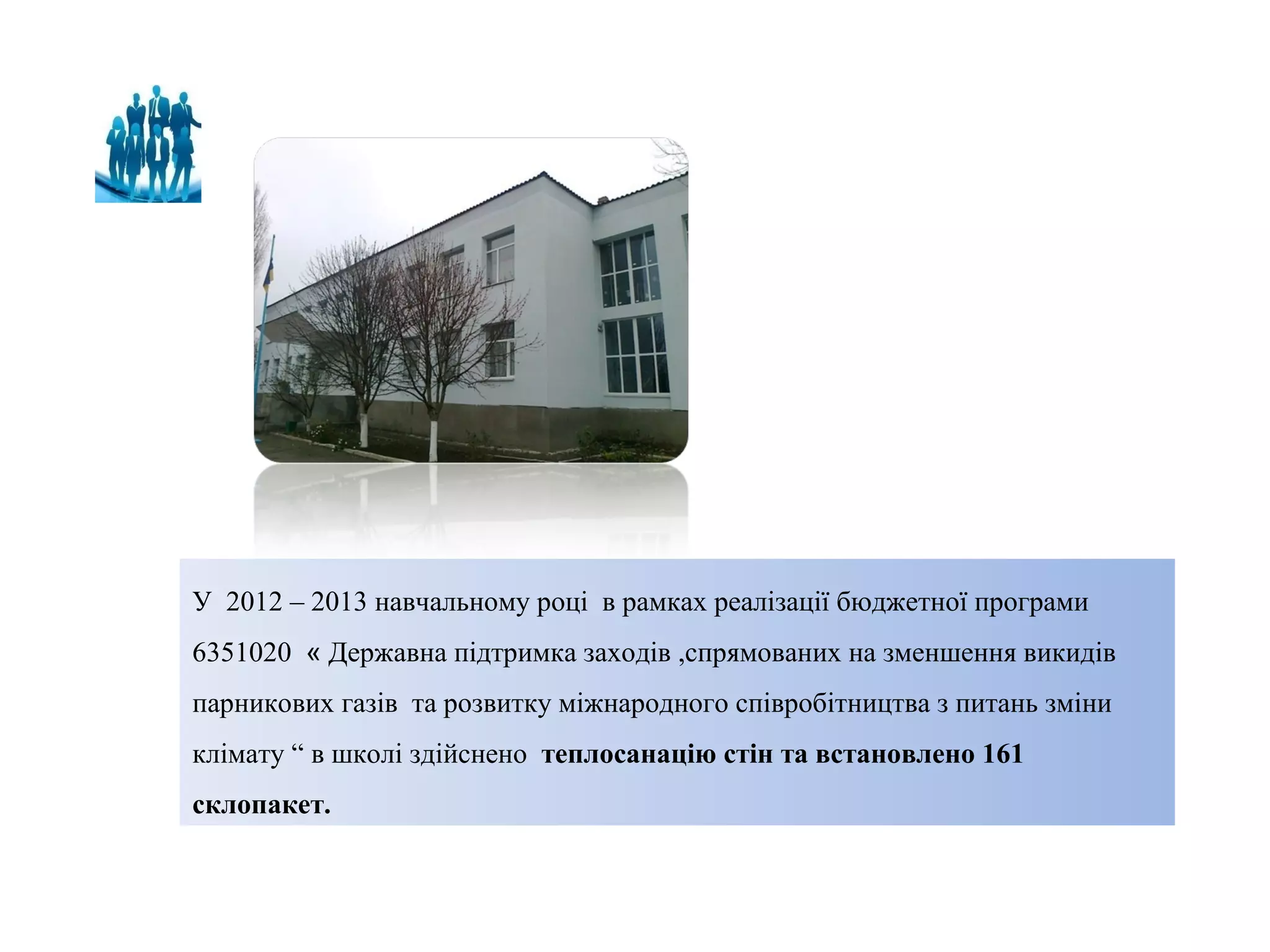 У 2012 – 2013 навчальному році в рамках реалізації бюджетної програми
6351020 « Державна підтримка заходів ,спрямованих на зменшення викидів
парникових газів та розвитку міжнародного співробітництва з питань зміни
клімату “ в школі здійснено теплосанацію стін та встановлено 161
склопакет.

 