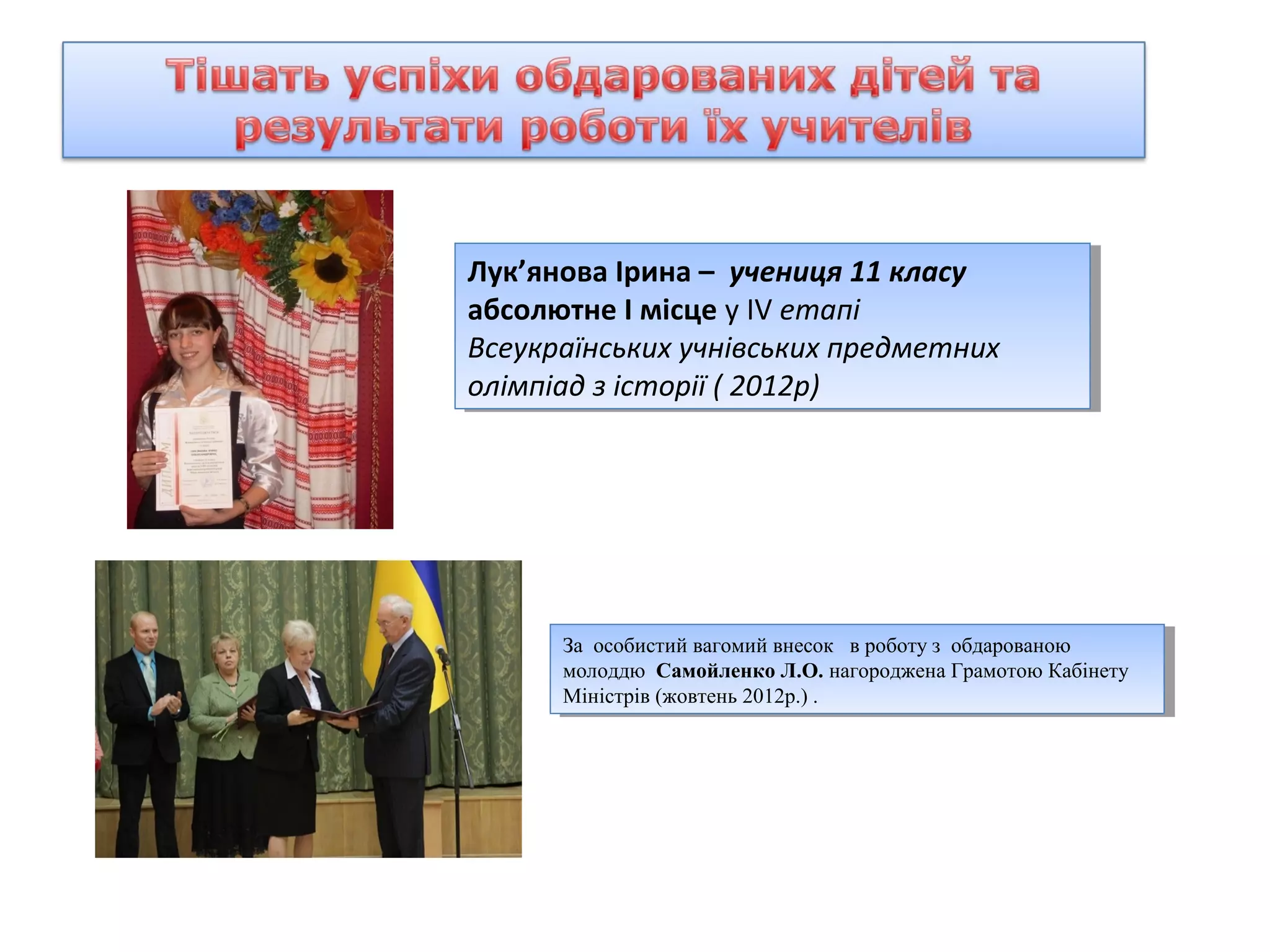 Лук’янова Ірина –– учениця 11 класу
Лук’янова Ірина учениця 11 класу
абсолютне І Імісце ууІV етапі
абсолютне місце ІV етапі
Всеукраїнських учнівських предметних
Всеукраїнських учнівських предметних
олімпіад ззісторії ((2012р)
олімпіад історії 2012р)

За особистий вагомий внесок вв роботу з обдарованою
За особистий вагомий внесок роботу з обдарованою
молоддю Самойленко Л.О. нагороджена Грамотою Кабінету
молоддю Самойленко Л.О. нагороджена Грамотою Кабінету
Міністрів (жовтень 2012р.) . .
Міністрів (жовтень 2012р.)

 