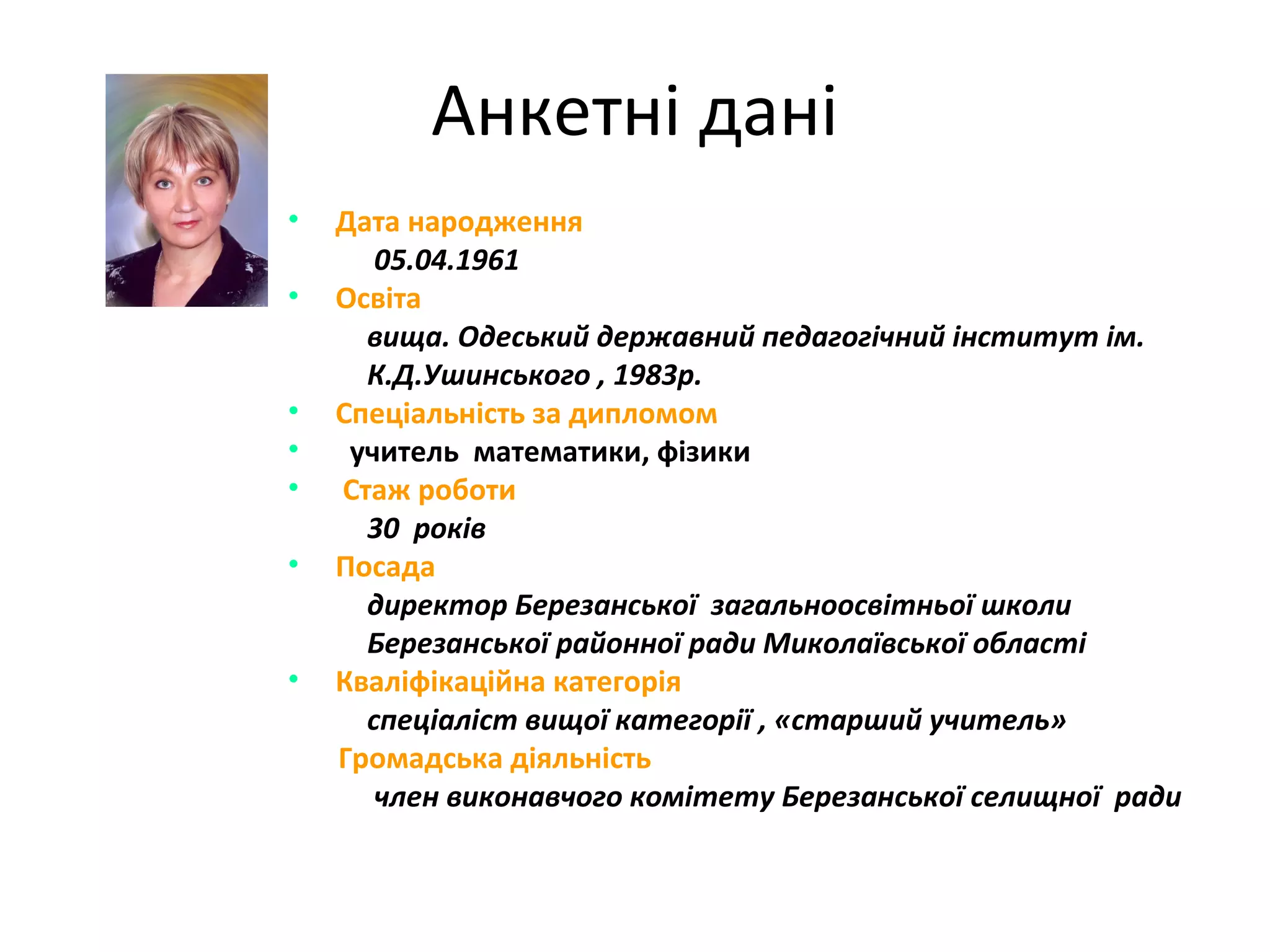 Анкетні дані
•
•

•
•
•
•

•

Дата народження
05.04.1961
Освіта
вища. Одеський державний педагогічний інститут ім.
К.Д.Ушинського , 1983р.
Спеціальність за дипломом
учитель математики, фізики
Стаж роботи
30 років
Посада
директор Березанської загальноосвітньої школи
Березанської районної ради Миколаївської області
Кваліфікаційна категорія
спеціаліст вищої категорії , «старший учитель»
Громадська діяльність
член виконавчого комітету Березанської селищної ради

 