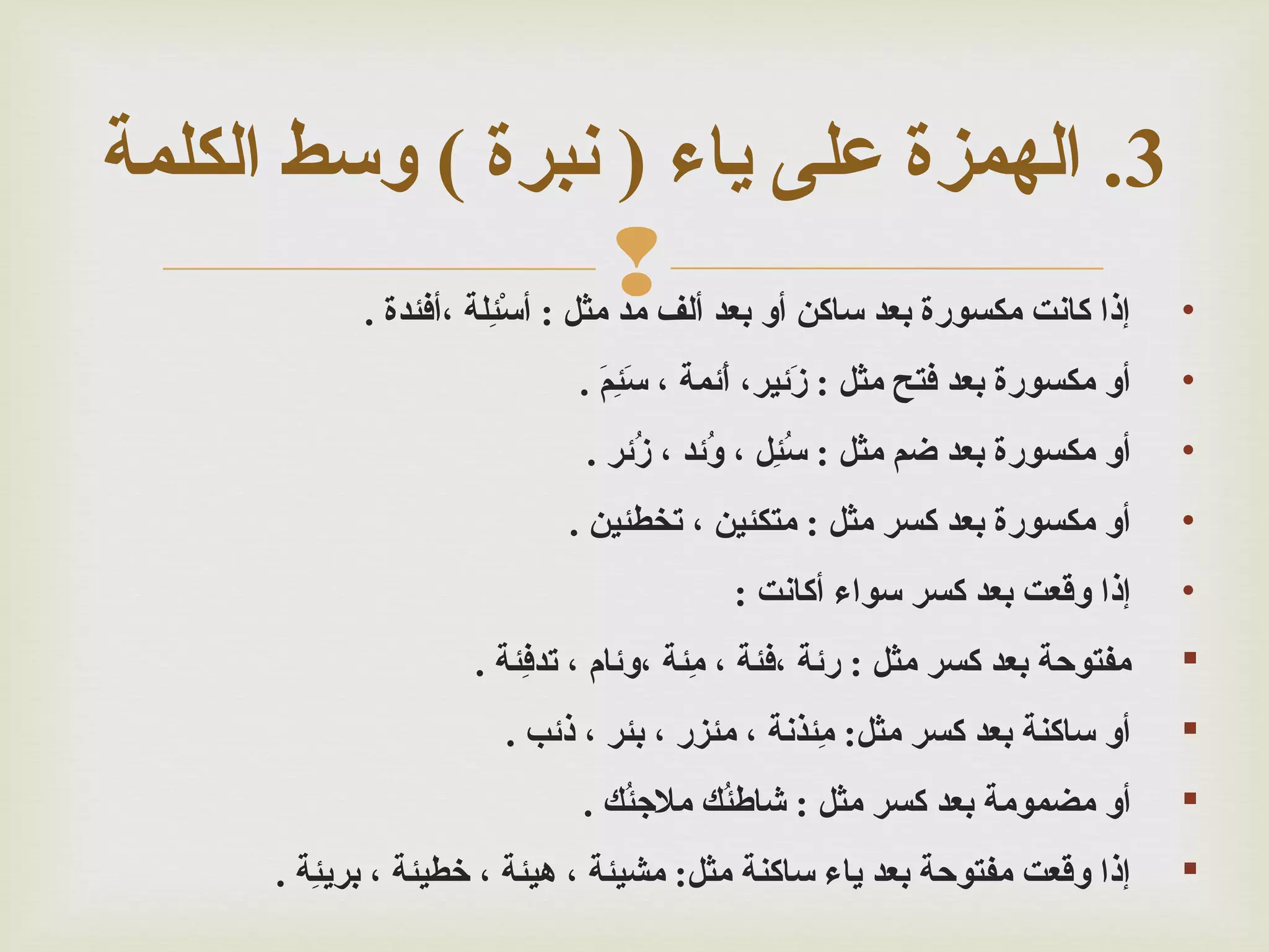 ‫3. الهمزة على ياء ) نبرة ( وسط الكلمة‬
‫•‬

‫إذا كانت مكسورة بعد ساكن سأو بعد سألف‪‬‬
‫مد مثل : سأسأْئلة ،سأفئدة .‬
‫ةلِ‬

‫•‬

‫سأو مكسورة بعد فتح مثل : زمئير، سأمئمة ، سئم .‬
‫أَ ةلِ أَ‬
‫أَ‬
‫أَ‬

‫•‬

‫سأو مكسورة بعد ضم مثل : سئل ، ومئد ، زمئر .‬
‫ؤُ‬
‫ؤُ‬
‫ؤُ ةلِ‬

‫•‬

‫سأو مكسورة بعد كسر مثل : متكئين ، تخطئين .‬

‫•‬

‫إذا وقعت بعد كسر سواء سأكانت :‬

‫‪‬‬

‫مفتوحة بعد كسر مثل : رمئة ،فئة ، مئة ،ومئام ، تدفئة .‬
‫ةلِ‬
‫ةلِ‬

‫‪‬‬

‫سأو ساكنة بعد كسر مثل: مئذنة ، مئزر ، بئر ، ذمئب .‬
‫ةلِ‬

‫‪‬‬

‫سأو مضمومة بعد كسر مثل : شاطئ ك ملئجئ ك .‬
‫ؤُ‬
‫ؤُ‬

‫‪‬‬

‫إذا وقعت مفتوحة بعد ياء ساكنة مثل: مشيئة ، هيئة ، خطيئة ، بريئة .‬
‫ةلِ‬

 