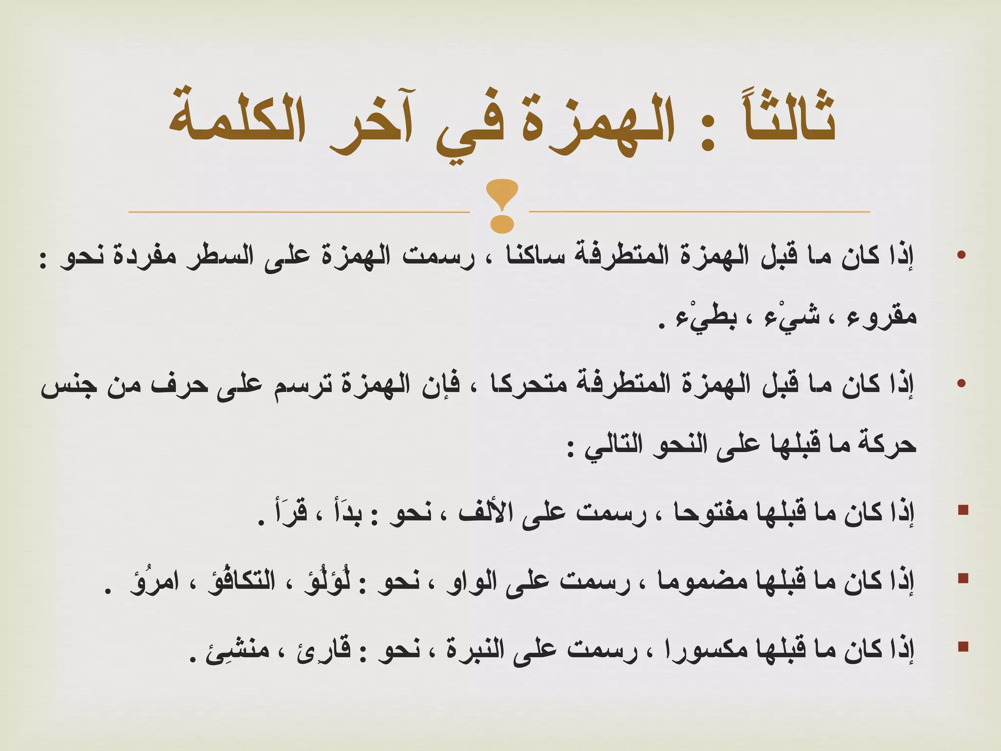 ‫•‬

‫رثالثا : الهمزة في آخر الكلمة‬
‫ ً‬
‫إذا كان ما قبل الهمزة المتطرفة ‪‬‬
‫ساكنا ، رسمت الهمزة على السطر مفردة نحو :‬
‫مقرو ء ، شي ء ، بطي ء .‬
‫ءْ‬
‫ءْ‬

‫•‬

‫إذا كان ما قبل الهمزة المتطرفة متحركا ، فإن الهمزة ترسم على حرف من جنس‬
‫حركة ما قبلها على النحو التالي :‬

‫‪‬‬

‫إذا كان ما قبلها مفتوحا ، رسمت على اللف ، نحو : بدأ ، قرأ .‬
‫أَ‬
‫أَ‬

‫‪‬‬

‫إذا كان ما قبلها مضموما ، رسمت على الواو ، نحو : ل ؤل ؤ ، التكاف ؤ ، امر ؤ .‬
‫ؤُ‬
‫ؤُ‬
‫ؤُ ؤُ‬

‫‪‬‬

‫إذا كان ما قبلها مكسورا ، رسمت على النبرة ، نحو : قار ئ ، منش ئ .‬
‫ئِ‬
‫ئِ‬

 