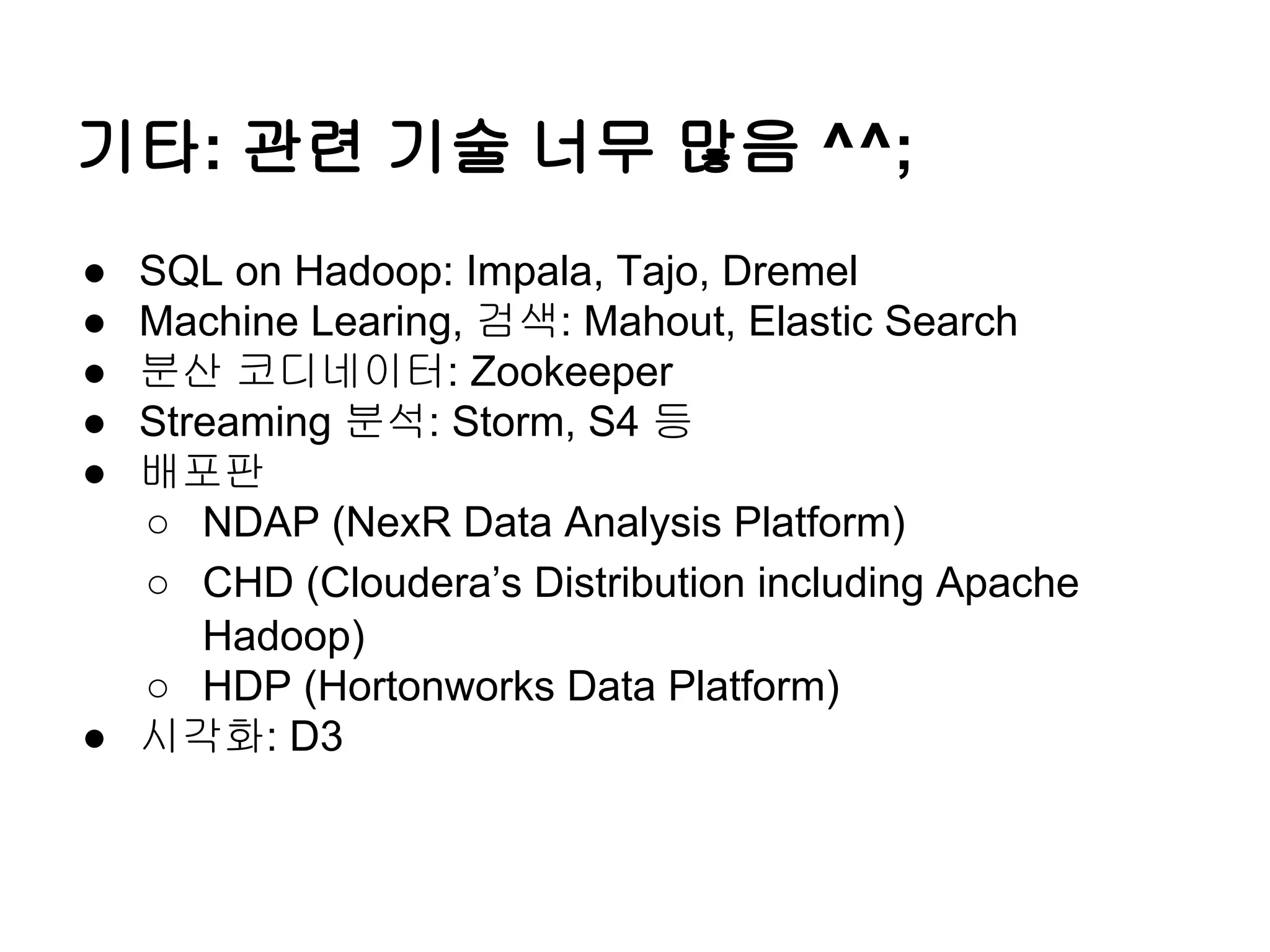 기타: 관련 기술 너무 많음 ^^;
●
●
●
●
●

SQL on Hadoop: Impala, Tajo, Dremel
Machine Learing, 검색: Mahout, Elastic Search
분산 코디네이터: Zookeeper
Streaming 분석: Storm, S4 등
배포판
○ NDAP (NexR Data Analysis Platform)
○ CHD (Cloudera’s Distribution including Apache
Hadoop)
○ HDP (Hortonworks Data Platform)
● 시각화: D3

 