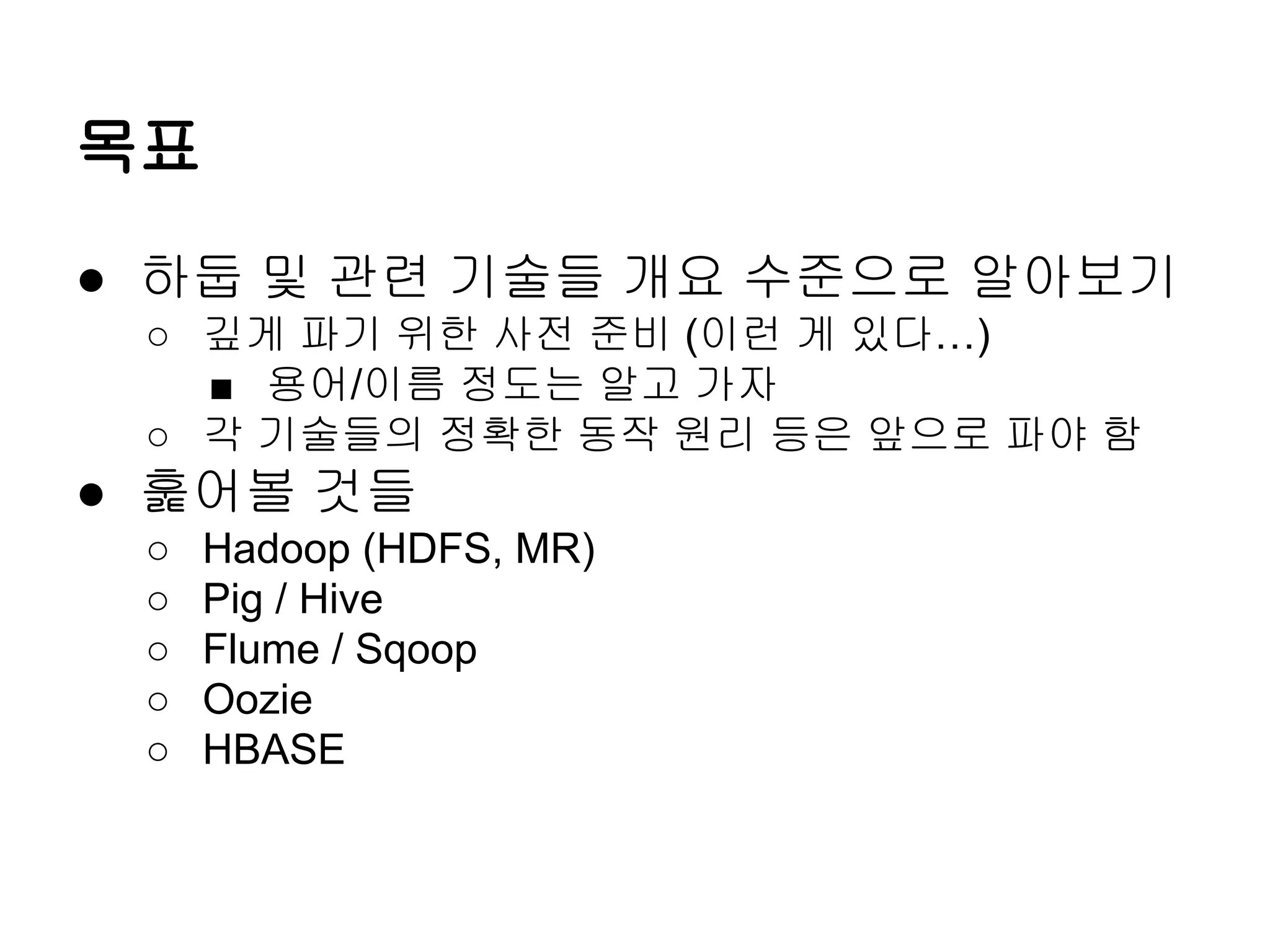 목표
● 하둡 및 관련 기술들 개요 수준으로 알아보기
○ 깊게 파기 위한 사전 준비 (이런 게 있다…)
■ 용어/이름 정도는 알고 가자
○ 각 기술들의 정확한 동작 원리 등은 앞으로 파야 함

● 훑어볼 것들
○
○
○
○
○

Hadoop (HDFS, MR)
Pig / Hive
Flume / Sqoop
Oozie
HBASE

 