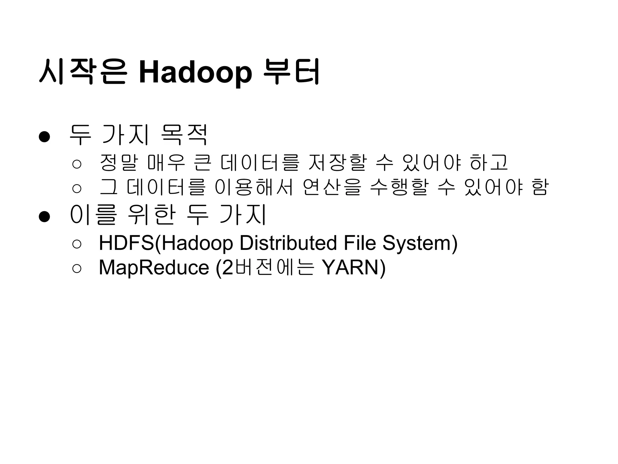 시작은 Hadoop 부터
● 두 가지 목적
○ 정말 매우 큰 데이터를 저장할 수 있어야 하고
○ 그 데이터를 이용해서 연산을 수행할 수 있어야 함

● 이를 위한 두 가지
○ HDFS(Hadoop Distributed File System)
○ MapReduce (2버전에는 YARN)

 