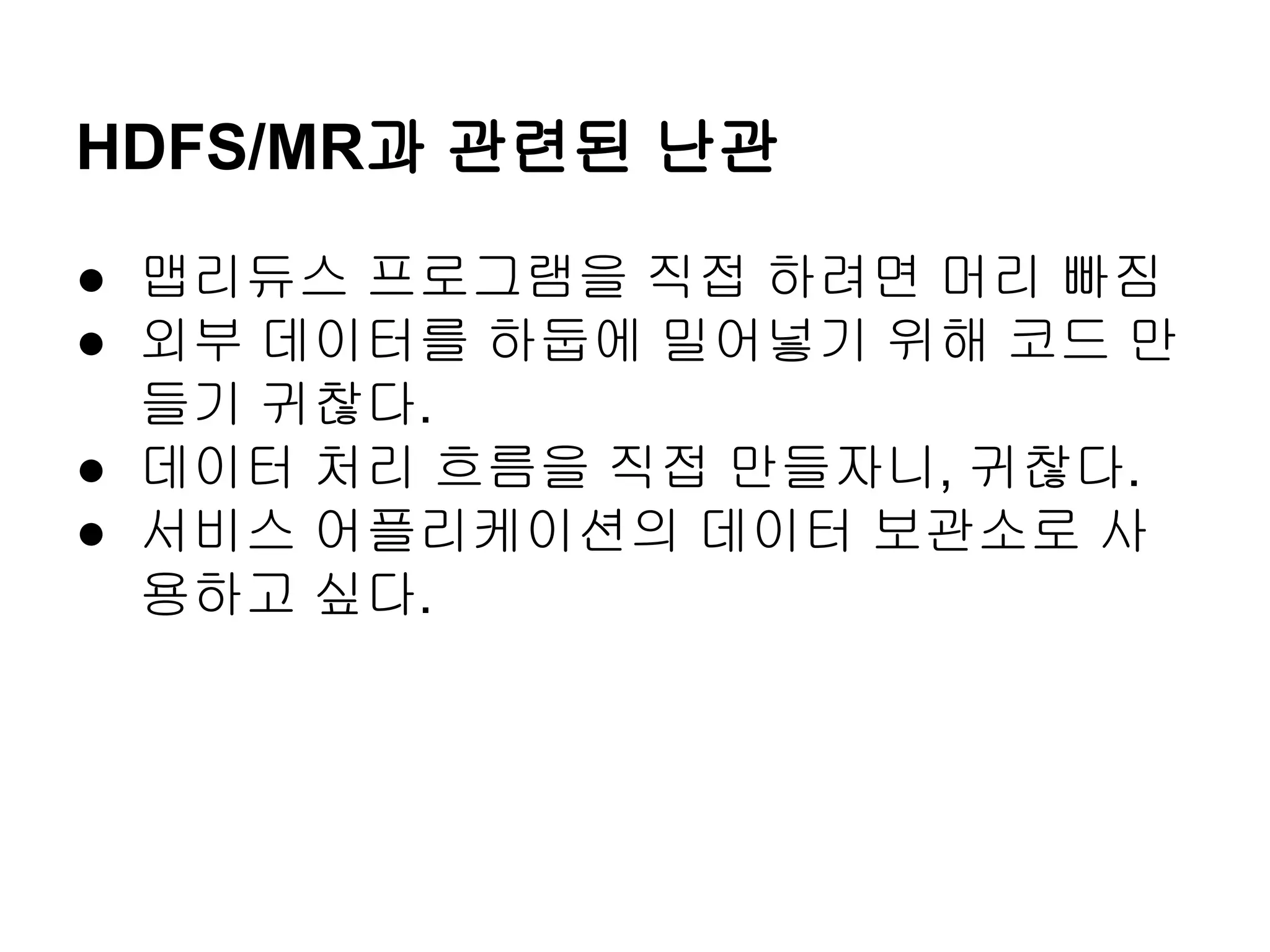 HDFS/MR과 관련된 난관
● 맵리듀스 프로그램을 직접 하려면 머리 빠짐
● 외부 데이터를 하둡에 밀어넣기 위해 코드 만
들기 귀찮다.
● 데이터 처리 흐름을 직접 만들자니, 귀찮다.
● 서비스 어플리케이션의 데이터 보관소로 사
용하고 싶다.

 