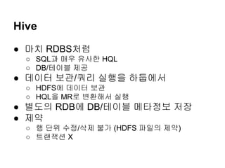 Hive
● 마치 RDBS처럼
○ SQL과 매우 유사한 HQL
○ DB/테이블 제공

● 데이터 보관/쿼리 실행을 하둡에서
○ HDFS에 데이터 보관
○ HQL을 MR로 변환해서 실행

● 별도의 RDB에 DB/테이블 메타정보 저장
● 제약
○ 행 단위 수정/삭제 불가 (HDFS 파일의 제약)
○ 트랜잭션 X

 