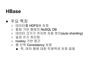 HBase
● 주요 특징
○
○
○
○
○
○

데이터를 HDFS에 저장
컬럼 기반 형태의 NoSQL DB
데이터 크기가 커지면 자동 분리(auto sharding)
높은 쓰기 처리량
rowkey 기반 접근
행 단위 Consistency 보장
■ 즉, 여러 행에 대한 트랜잭션 보장 없음

 