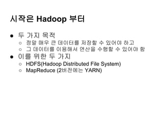 시작은 Hadoop 부터
● 두 가지 목적
○ 정말 매우 큰 데이터를 저장할 수 있어야 하고
○ 그 데이터를 이용해서 연산을 수행할 수 있어야 함

● 이를 위한 두 가지
○ HDFS(Hadoop Distributed File System)
○ MapReduce (2버전에는 YARN)

 