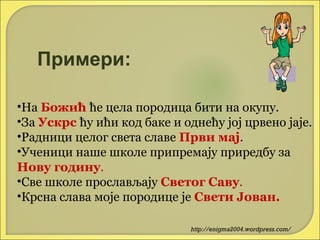 Примери:
•На Божић ће цела породица бити на окупу.
•За Ускрс ћу ићи код баке и однећу јој црвено јаје.
•Радници целог света славе Први мај.
•Ученици наше школе припремају приредбу за
Нову годину.
•Све школе прослављају Светог Саву.
•Крсна слава моје породице је Свети Јован.
http://enigma2004.wordpress.com/

 