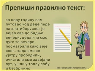 Препиши правилно текст:
за нову годину сам
путовао код деде пере
на златибор . снег је
вејао све до бадње
вечери . деда и ја смо
дуго те вечери
посматрали како веје
снег . када смо се
ујутру пробудили ,
очистили смо завејани
пут , ушли у топлу собу
и безбрижно

http://enigma2004.wordpress.com/

 