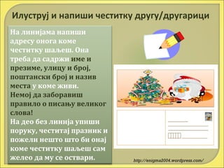 Илуструј и напиши честитку другу/другарици
На линијама напиши
адресу онога коме
честитку шаљеш. Она
треба да садржи име и
презиме, улицу и број,
поштански број и назив
места у коме живи.
Немој да заборавиш
правило о писању великог
слова!
На део без линија упиши
поруку, честитај празник и
пожели нешто што би онај
коме честитку шаљеш сам
желео да му се оствари.

http://enigma2004.wordpress.com/

 