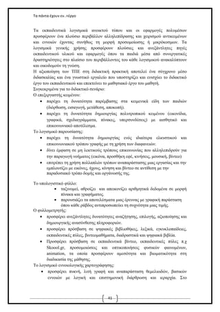 Τα πάντα έχουν εν..+έργο

Τα εκπαιδευτικά λογισμικά ανοικτού τύπου και οι εφαρμογές πολυμέσων
προσφέρουν ένα πλούσιο περιβάλλον αλληλεπίδρασης και χειρισμού αντικειμένων
και εννοιών έχοντας συνήθως τη μορφή προσομοίωσης ή μικρόκοσμων. Τα
λογισμικά γενικής χρήσης προσφέρουν πλούσιες και ανεξάντλητες πηγές
εκπαιδευτικού υλικού και εφαρμογές όπου τα παιδιά μέσα από συνεργατικές
δραστηριότητες στο πλαίσιο του περιβάλλοντος του κάθε λογισμικού ανακαλύπτουν
και οικοδομούν τη γνώση.
Η αξιοποίηση των ΤΠΕ στη διδακτική πρακτική αποτελεί ένα σύγχρονο μέσο
διδασκαλίας και ένα γνωστικό εργαλείο που υποστηρίζει και ενισχύει το διδακτικό
έργο του εκπαιδευτικού και επεκτείνει το μαθησιακό έργο του μαθητή.
Συγκεκριμένα για το διδακτικό σενάριο:
Ο επεξεργαστής κειμένου:
• παρέχει τη δυνατότητα παρέμβασης στα κειμενικά είδη των παιδιών
(διόρθωση, εισαγωγή, μετάθεση, αποκοπή).
• παρέχει τη δυνατότητα δημιουργίας πολυτροπικού κειμένου (εικονίδια,
γραφικά, σχεδιαγράμματα, πίνακες, υπερσυνδέσεις) με αισθητικό και
επικοινωνιακό αποτέλεσμα.
Το λογισμικό παρουσίασης:
• παρέχει τη δυνατότητα δημιουργίας ενός ιδιαίτερα ελκυστικού και
επικοινωνιακού τρόπου γραφής με τη χρήση των διαφανειών.
• δίνει έμφαση σε μη λεκτικούς τρόπους επικοινωνίας που αλληλεπιδρούν για
την παραγωγή νοήματος (εικόνα, προσθήκη εφέ, κινήσεις, μουσική, βίντεο)
• επιτρέπει τη χρήση πολλαπλών τρόπων αναπαράστασης μιας εργασίας και την
εμπλουτίζει με εικόνες, ήχους, κίνηση και βίντεο σε αντίθεση με την
παραδοσιακό τρόπο δομής και οργάνωσής της.
Το υπολογιστικό φύλλο:
• ταξινομεί, αθροίζει και απεικονίζει αριθμητικά δεδομένα σε μορφή
πίνακα και γραφήματος.
• παρουσιάζει τα αποτελέσματα μιας έρευνας με γραφική παράσταση
όπου κάθε ράβδος αντιπροσωπεύει τη συχνότητα μιας τιμής.
Ο φυλλομετρητής:
• προσφέρει ανεξάντλητες δυνατότητες αναζήτησης, επιλογής, αξιοποίησης και
δημιουργικής ανασύνθεσης πληροφοριών.
• προσφέρει πρόσβαση σε ψηφιακές βιβλιοθήκες, λεξικά, εγκυκλοπαίδειες,
εκπαιδευτικές πύλες, βιντεομαθήματα, διαδραστικά και ψηφιακά βιβλία.
• Προσφέρει πρόσβαση σε εκπαιδευτικά βίντεο, εκπαιδευτικές πύλες π.χ
Skoool.gr, προσομοιώσεις και οπτικοποιήσεις φυσικών φαινομένων,
animation, τα οποία προσφέρουν αμεσότητα και βιωματικότητα στη
διαδικασία της μάθησης.
Το λογισμικό εννοιολογικής χαρτογράφησης:
• προσφέρει πυκνή, λιτή γραφή και αναπαράσταση θεμελιωδών, βασικών
εννοιών με λογική και επιστημονική διάρθρωση και ιεραρχία. Στο

41

 