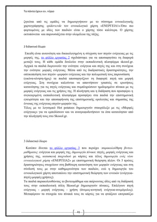 Τα πάντα έχουν εν..+έργο

ζητείται από τις ομάδες να δημιουργήσουν με το σύστημα εννοιολογικής
χαρτογράφησης spiderscrde τον εννοιολογικό χάρτη «ΕΝΕΡΓΕΙΑ1».Όσο πιο
φορτωμένος με ιδέες των παιδιών είναι ο χάρτης τόσο καλύτερα. Ο χάρτης
εκτυπώνεται και παρουσιάζεται στην ολομέλεια της τάξης.

2 διδακτικό δίωρο

Επειδή είναι αυτονόητη και δικαιολογημένη η σύγχυση των πηγών ενέργειας με τις
μορφές της, το φύλλο εργασίας 2 σχεδιάστηκε για να αποσαφηνίσει τη διαφορά
μεταξύ τους. Η κάθε ομάδα δουλεύει στην εκπαιδευτική πλατφόρμα skoool.gr.
Αρχικά τα παιδιά διερευνούν την ενότητα: ενέργεια και πηγές της και στη συνέχεια
την ενότητα: μορφές ενέργειας. Μέσα από τις διαδραστικές δραστηριότητες, την
οπτικοποίηση των πηγών -μορφών ενέργειας και την πολυμεσική τους παρουσίαση
(εικόνα-κίνηση-ήχος) τα παιδιά αποσαφηνίζουν τη διαφορά: πηγή και μορφή
ενέργειας. Στη συνέχεια καλούνται να απαντήσουν γραπτώς σε ερωτήσεις
κατανόησης για τις πηγές ενέργειας και συμπληρώσουν ημιδομημένο πίνακα με τις
μορφές ενέργειας και τις χρήσεις της. Η πλοήγηση και η διάδραση που προσφέρει η
συγκεκριμένη εκπαιδευτική πλατφόρμα προσφέρει στα παιδιά την επιστημονική
εγκυρότητα και την αποσαφήνιση της επιστημονικής ορολογίας και σημασίας της
έννοιας της ενέργειας-πηγών-μορφών της.
Τέλος με το λογισμικό Hot potatoes δημιουργούν σταυρόλεξο με τις «Μορφές
ενέργειας» για να εμπεδώσουν και να ανατροφοδοτήσουν τα όσα κατανόησαν από
την πλοήγησή τους στο Skoool.gr.

3 διδακτικό δίωρο
Κατόπιν δίνεται το φύλλο εργασίας 3 που περιέχει :παρακολούθηση βιντεομαθήματος: ενέργεια και μορφές της, δημιουργία πίνακα: πηγές, μορφές ενέργειας και
χρήσεις της, κατασκευή παιχνιδιού με κάρτες και τέλος δημιουργία ενός νέου
εννοιολογικού χάρτη «ΕΝΕΡΓΕΙΑ2» με επιστημονική θεώρηση πλέον. Οι 3 πρώτες
δραστηριότητες στοχεύουν στη βαθύτερη κατανόηση των μορφών ενέργειας και στη
σύνδεσή τους με στην καθημερινότητα των παιδιών, ενώ η δημιουργία του
εννοιολογικού χάρτη αποτυπώνει την επιστημονική θεώρηση των εννοιών (ενέργειαπηγές-μορφές-χρήσεις).
Τα παιδιά παρακολουθώντας το βιντεομάθημα και παίρνοντας ιδέες από τη διάδρασή
τους στην εκπαιδευτική πύλη Skoool.gr δημιουργούν πίνακες. Επιλέγουν πηγή
ενέργειας - μορφή ενέργειας - χρήση (άνεμος-κινητική ενέργεια-ανεμόμυλος).
Μεταφέρουν τα στοιχεία του πίνακά τους σε κάρτες για να φτιάξουν επιτραπέζιο

41

 