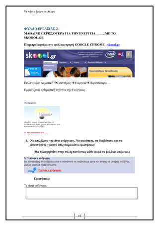 Τα πάντα έχουν εν..+έργο

ΦΥΛΛΟ ΕΡΓΑΣΙΑΣ 2
ΜΑΘΑΙΝΩ ΠΕΡΙΣΣΟΤΕΡΑ ΓΙΑ ΤΗΝ ΕΝΕΡΓΕΙΑ………ΜΕ ΤΟ
SKOOOL.GR
Πληκτρολογούμε στο φυλλομετρητή GOOGLE CHROME : skoool.gr

Επιλέγουμε: Δημοτικό Επιστήμες ΕνέργειαΠερισσότερα….
Εμφανίζεται η θεματική ενότητα της Ενέργειας.

1. Να επιλέξετε «τι είναι ενέργεια». Να ακούσετε, να διαβάσετε και να
απαντήσετε γραπτά στις παρακάτω ερωτήσεις:
(Θα πλοηγηθείτε στην πύλη πατώντας κάθε φορά το βελάκι: επόμενο.)

Ερωτήσεις:
Τι είναι ενέργεια;

41

 