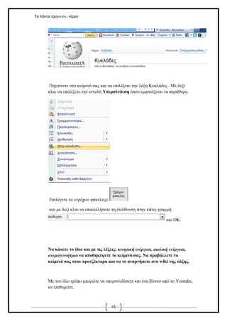 Τα πάντα έχουν εν..+έργο

Πηγαίνετε στο κείμενό σας και να επιλέξετε την λέξη Κυκλάδες . Με δεξί
κλικ να επιλέξετε την εντολή Υπερσύνδεση όπου εμφανίζεται το παράθυρο.

Επιλέγετε το «τρέχων φάκελος»
και με δεξί κλικ να επικολλήσετε τη διεύθυνση στην κάτω γραμμή
και ΟΚ.

Να κάνετε το ίδιο και με τις λέξεις: κινητική ενέργεια, αιολική ενέργεια,
ανεμογεννήτρια να αποθηκέψετε το κείμενό σας. Να πρoβάλλετε το
κείμενό σας στον προτζέκτορα και να το αναρτήσετε στο wiki της τάξης.

Με τον ίδιο τρόπο μπορείτε να υπερσυνδέσετε και ένα βίντεο από το Youtube,
αν επιθυμείτε.

41

 