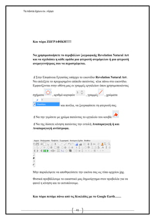 Τα πάντα έχουν εν..+έργο

Και τώρα ΖΩΓΡΑΦΙΚΗ!!!!!

Να χρησιμοποιήσετε το περιβάλλον ζωγραφικής Revelation Natural Art
και να σχεδιάσει η κάθε ομάδα μια φτερωτή ανεμόμυλου ή μια φτερωτή
ανεμογεννήτριας που να περιστρέφεται.

Στην Επιφάνεια Εργασίας υπάρχει το εικονίδιο Revelation Natural Art .
Να επιλέξετε το προχωρημένο επίπεδο πατώντας κλικ πάνω στο εικονίδιο.
Εμφανίζονται στην οθόνη μας οι γραμμές εργαλείων όπου χρησιμοποιώντας
σχήματα

, αριθμό κορυφών

, γραμμές

, χρώματα

και πινέλα, να ζωγραφίσετε τη φτερωτή σας.
Να την γεμίσετε με χρώμα πατώντας το εργαλείο του κουβά:
Να της δώσετε κίνηση πατώντας την εντολή Αναπαραγωγή ή και
Αναπαραγωγή αντίστροφα.

Μην παραλείψετε να αποθηκεύσετε την εικόνα σας ως τύπο αρχείου jpg.
Φυσικά προβάλλουμε το εικαστικό μας δημιούργημα στον προβολέα για να
φανεί η κίνηση και το εκτυπώνουμε.

Και τώρα πετάμε πάνω από τις Κυκλάδες με το Google Earth……

41

 
