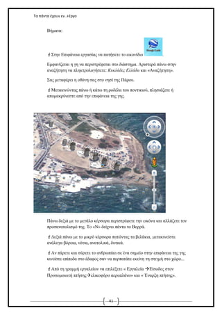 Τα πάντα έχουν εν..+έργο

Βήματα:

Στην Επιφάνεια εργασίας να πατήσετε το εικονίδιο

.

Εμφανίζεται η γη να περιστρέφεται στο διάστημα. Αριστερά πάνω στην
αναζήτηση να πληκτρολογήσετε: Κυκλάδες Ελλάδα και «Αναζήτηση».
Σας μεταφέρει η οθόνη σας στο νησί της Πάρου.
Μετακινώντας πάνω ή κάτω τη ροδέλα του ποντικιού, πλησιάζετε ή
απομακρύνεστε από την επιφάνεια της γης.

Πάνω δεξιά με το μεγάλο κέρσορα περιστρέφετε την εικόνα και αλλάζετε τον
προσανατολισμό της. Το «Ν» δείχνει πάντα το Βορρά.
Δεξιά πάνω με το μικρό κέρσορα πατώντας τα βελάκια, μετακινείστε
ανάλογα βόρεια, νότια, ανατολικά, δυτικά.
Αν πάρετε και σύρετε το ανθρωπάκι σε ένα σημείο στην επιφάνεια της γης
κινείστε επίπεδα στο έδαφος σαν να περπατάτε εκείνη τη στιγμή στο χώρο...
Από τη γραμμή εργαλείων να επιλέξετε « Εργαλεία Είσοδος στον
Προσομοιωτή πτήσηςελικοφόρο αεροπλάνο» και « Έναρξη πτήσης».

41

 