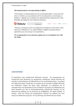 Τα πάντα έχουν εν..+έργο

Μετατροπή κειμένου και παρουσίασης σε βιβλίο
Να ανοίξετε το φυλλομετρητή σας και να πληκτρολογήσετε: «issuu.com».Να
κάνετε « Είσοδο» με τους κωδικούς που θα σας υπαγορεύσω, στη συνέχεια να
πατήσετε « upload» και να επιλέξετε την παρουσίασή σας: Περιπέτεια στο νησί
Honoloko που βρίσκεται στην Επιφάνεια Εργασίας.

Πατώντας «Άνοιγμα» ξεκινά η μεταφόρτωση και διαρκεί για λίγα λεπτά. Τέλος
πατώντας « Publish now» και «open Publish» το βιβλίο σας παρουσιάζεται
μπροστά σας και είναι έτοιμο να το ξεφυλλίσετε.
Να το παρουσιάσετε στις υπόλοιπες ομάδες και να το αναρτήσετε στο wiki
της τάξης.

ΑΞΙΟΛΟΓΗΣΗ
Η αξιολόγηση στην εκπαιδευτική διαδικασία αποτελεί ένα διαμορφωτικό και
επιταχυντικό μέσο βελτίωσης της παρεχόμενης εκπαίδευσης. Μετρά ποσοτικά και
ποιοτικά τα αποτελέσματα της διδασκαλίας και την αποτελεσματικότητα της χρήσης
των διδακτικών μέσων. Σκοπό έχει να εντοπίσει και να ερευνήσει το βαθμό επίτευξης
των διδακτικών στόχων που έχουν τεθεί. Οφείλουμε να εντάσσουμε και να
ενσωματώνουμε την αξιολόγηση σε όλη τη διάρκεια της πορείας της διδασκαλίας μας
αφού θεωρείται ένα από τα αποτελεσματικότερα εκπαιδευτικά εργαλεία για την
προαγωγή της μάθησης και της ποιοτικής της αναβάθμισης. Δεν πρέπει δηλαδή να
εστιάζει τόσο στον έλεγχο των κατακτημένων γνώσεων των μαθητών όσο στον
έλεγχο του διδακτικού μας έργου και της επίτευξης των διδακτικών μας στόχων.

41

 