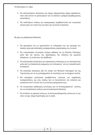 Τα πάντα έχουν εν..+έργο

2. Να καλλιεργήσουν δεξιότητες και νόρμες δημοκρατικής λήψης αποφάσεων,
ώστε από κοινού να προσεγγίζουν και να επιλύουν ζητήματα-προβληματικές
καταστάσεις.
3. Να υιοθετήσουν στάσεις και συμπεριφορές περιβαλλοντικά και ενεργειακά
φιλικές προς τον εαυτό τους και προς την κοινωνία γενικότερα.

Ως προς τη μαθησιακή διαδικασία

1. Να προκαλέσει και να προσελκύσει το ενδιαφέρον και την προσοχή των
παιδιών μέσα από πολλαπλές αναπαραστάσεις παρουσίασης των εννοιών.
2. Να ενεργοποιήσει εσωτερικά κίνητρα μάθησης για τις Φυσικές Επιστήμες
μέσα από την έρευνα, την παρατήρηση, την ανάλυση και ερμηνεία
δεδομένων, τη γενίκευση, την πρόβλεψη.
3. Να καλλιεργήσει δεξιότητες και στρατηγικές αντίστοιχες με τις επιστημονικές
μέσα από τις διαδραστικές εφαρμογές των πολυμέσων και των εκπαιδευτικών
λογισμικών.
4. Να αναπτύξει δεξιότητες από τον κόσμο των Φυσικών Επιστημών και της
Τεχνολογίας και να τις μετασχηματίσει σε ικανότητες για το σύγχρονο πολίτη.
5. Να προσφέρει ρεαλιστικά περιβάλλοντα, εικονικές και συμβολικές
αναπαραστάσεις της νέας γνώσης που να διευκολύνουν την ανάλυση και
κατασκευή νέων εννοιών και τη γνωστική επεξεργασία τους.
6. Να συγκροτήσει μαθησιακές κοινότητες που να συνδιαμορφώνουν κανόνες
και να ανταλλάσσουν ρόλους-κοινωνικοποιητική διάσταση.
7. Να συνδέσει τη σχολική γνώση με τη πολιτισμο-βιωματική γνώση και να την
κάνει να έχει νόημα διερεύνησης για το παιδί.

41

 