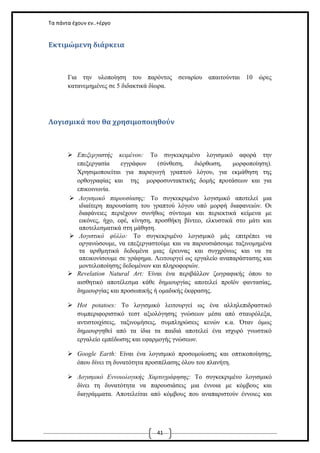 Τα πάντα έχουν εν..+έργο

Εκτιμώμενη διάρκεια

Για την υλοποίηση του παρόντος σεναρίου απαιτούνται 10 ώρες
κατανεμημένες σε 5 διδακτικά δίωρα.

Λογισμικά που θα χρησιμοποιηθούν

 Επεξεργαστής κειμένου: Το συγκεκριμένο λογισμικό αφορά την
επεξεργασία
εγγράφων
(σύνθεση,
διόρθωση,
μορφοποίηση).
Χρησιμοποιείται για παραγωγή γραπτού λόγου, για εκμάθηση της
ορθογραφίας και της μορφοσυντακτικής δομής προτάσεων και για
επικοινωνία.
 Λογισμικό παρουσίασης: Το συγκεκριμένο λογισμικό αποτελεί μια
ιδιαίτερη παρουσίαση του γραπτού λόγου υπό μορφή διαφανειών. Οι
διαφάνειες περιέχουν συνήθως σύντομα και περιεκτικά κείμενα με
εικόνες, ήχο, εφέ, κίνηση, προσθήκη βίντεο, ελκυστικά στο μάτι και
αποτελεσματικά στη μάθηση.
 Λογιστικό φύλλο: Το συγκεκριμένο λογισμικό μάς επιτρέπει να
οργανώσουμε, να επεξεργαστούμε και να παρουσιάσουμε ταξινομημένα
τα αριθμητικά δεδομένα μιας έρευνας και συγχρόνως και να τα
απεικονίσουμε σε γράφημα. Λειτουργεί ως εργαλείο αναπαράστασης και
μοντελοποίησης δεδομένων και πληροφοριών.
 Revelation Natural Art: Είναι ένα περιβάλλον ζωγραφικής όπου το
αισθητικό αποτέλεσμα κάθε δημιουργίας αποτελεί προϊόν φαντασίας,
δημιουργίας και προσωπικής ή ομαδικής έκφρασης.
 Hot potatoes: Το λογισμικό λειτουργεί ως ένα
συμπεριφοριστικό τεστ αξιολόγησης γνώσεων μέσα
αντιστοιχίσεις, ταξινομήσεις, συμπληρώσεις κενών
δημιουργηθεί από τα ίδια τα παιδιά αποτελεί ένα
εργαλείο εμπέδωσης και εφαρμογής γνώσεων.

αλληλεπιδραστικό
από σταυρόλεξα,
κ.α. Όταν όμως
ισχυρό γνωστικό

 Google Earth: Είναι ένα λογισμικό προσομοίωσης και οπτικοποίησης,
όπου δίνει τη δυνατότητα προσπέλασης όλου του πλανήτη.
 Λογισμικό Εννοιολογικής Χαρτογράφησης: Το συγκεκριμένο λογισμικό
δίνει τη δυνατότητα να παρουσιάσεις μια έννοια με κόμβους και
διαγράμματα. Αποτελείται από κόμβους που αναπαριστούν έννοιες και

41

 
