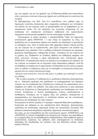 Τα πάντα έχουν εν..+έργο

της, των μορφών της και των χρήσεών της. Η διδακτική μέθοδος που ακολουθείται
είναι η πρόκληση γνωστικής σύγκρουσης αρχικά και η καθοδηγούμενη ανακάλυψη στη
συνέχεια.
Οι δραστηριότητες των Φυλ. Εργ.1-2-3 κατευθύνουν τους μαθητές προς τη
δημιουργία γνωστικής σύγκρουσης όπου επιχειρείται αναδόμηση των αντιλήψεων
των παιδιών για την ενέργεια, ώστε να τροποποιηθούν και να συμβαδίσουν με τον
επιστημονικό τρόπο. Για την πρόκληση της γνωστικής σύγκρουσης κα την
αναδόμηση των εσφαλμένων αντιλήψεων επιβάλλεται ένα εμπλουτισμένο
υπερμεσικό και πολυμεσικό περιβάλλον που θα υποστηρίξει τη διδασκαλία.
Συγκεκριμένα το φύλλο εργασίας 1 (παρακολούθηση Video και δημιουργία
εννοιολογικού χάρτη ΕΝΕΡΓΕΙΑ 1 ) έχει στόχο να εκμαιεύσει τις ιδέες, τις
προϊδεάσεις και τις προσωπικές απόψεις των παιδιών και παράλληλα να προκαλέσει
το ενδιαφέρον τους. Διότι τα παιδιά έχουν ήδη σχηματίσει κάποια νοητικά μοντέλα
για την ενέργεια και τα εμπιστεύονται, γιατί έχουν δοκιμαστεί στα πλαίσια της
καθημερινής τους εμπειρίας. Έτσι οι μαθητές ανακαλούν συνειρμικά και εμπειρικοβιωματικά, προϋπάρχουσες- καθημερινής λογικής - αντιλήψεις για την ενέργεια και
τις χρήσεις της. Προβαίνουν σε ελεύθερη, αβίαστη και αυθόρμητη έκφραση των
ιδεών τους-brain storming η οποία αποτυπώνεται στον εννοιολογικό χάρτηΕΝΕΡΓΕΙΑ1. Ο εκπαιδευτικός οφείλει να διακρίνει την ανεπάρκεια των απόψεων για
την ενέργεια, να εντοπίσει και να ανιχνεύσει τυχόν παρανοήσεις μαθητών. Αυτό θα
τον βοηθήσει να στηρίξει και να επικεντρώσει τη διδασκαλία του σε εκείνα τα σημεία
ώστε να αρθούν οι εσφαλμένες ιδέες και να επιτευχθεί η εννοιολογική αλλαγή που
αποτελεί και τον τελικό γνωστικό μας στόχο.
Άλλωστε είναι γνωστό ότι: Αυτό που ήδη ξέρουν οι μαθητές έχει αποδειχθεί το κλειδί
της μάθησης.
Με το φύλλο εργασίας 2-3 καθορίζονται οι κατάλληλες διδακτικές δραστηριότητες
και οι διδακτικές πρακτικές που μεθοδεύουν το μετασχηματισμό των πρότερων
γνώσεων και την αναδόμησή τους. Επιδιώκεται η ανασκευή των παρανοήσεων και η
υπέρβαση των λαθών των μαθητών. Στη φάση αυτή εισάγονται οι προς απόκτηση
γνώσεις και διεξάγονται οι δραστηριότητες πρόσκτησης και οικοδόμησης των νέων
εννοιών. Ενισχύονται οι σωστές προϋπάρχουσες γνώσεις, ανασκευάζονται οι
λανθασμένες αντιλήψεις και οι αρχικές ιδέες των μαθητών, αναδομούνται οι
αναπαραστάσεις και δημιουργείται το κατάλληλο πλαίσιο για την εννοιολογική
αλλαγή και την οικοδόμηση των νέων γνώσεων.
Συγκεκριμένα τα φύλλα εργασίας 2-3 περιέχουν: παρακολούθηση Βιντεομαθήματος ,
διερεύνηση και διάδραση με την εκπαιδευτική πύλη Skoool.gr, δραστηριότητες
εμπέδωσης και κατανόησης, δημιουργία πίνακα και σταυρόλεξου (λογισμικό Hot
potatoes), κατασκευή επιτραπέζιου παιχνιδιού, δημιουργία εννοιολογικού χάρτη.
Στο τέλος, με την αντιπαράθεση των δύο εννοιολογικών χαρτών «ΕΝΕΡΓΕΙΑ1» και
«ΕΝΕΡΓΕΙΑ 2» γίνεται αντιπαραβολή και σύγκριση των γνώσεων που αποκτήθηκαν
με τις αρχικές ιδέες και τις προϋπάρχουσες αναπαραστάσεις. Εδώ λαμβάνουν χώρα οι
μεταγνωστικές δεξιότητες των μαθητών, όπου αναστοχάζονται τη διαδικασία
απόκτησης και οικοδόμησης των γνώσεών τους στη διδακτική ενότητα: πηγέςμορφές ενέργειας.

41

 