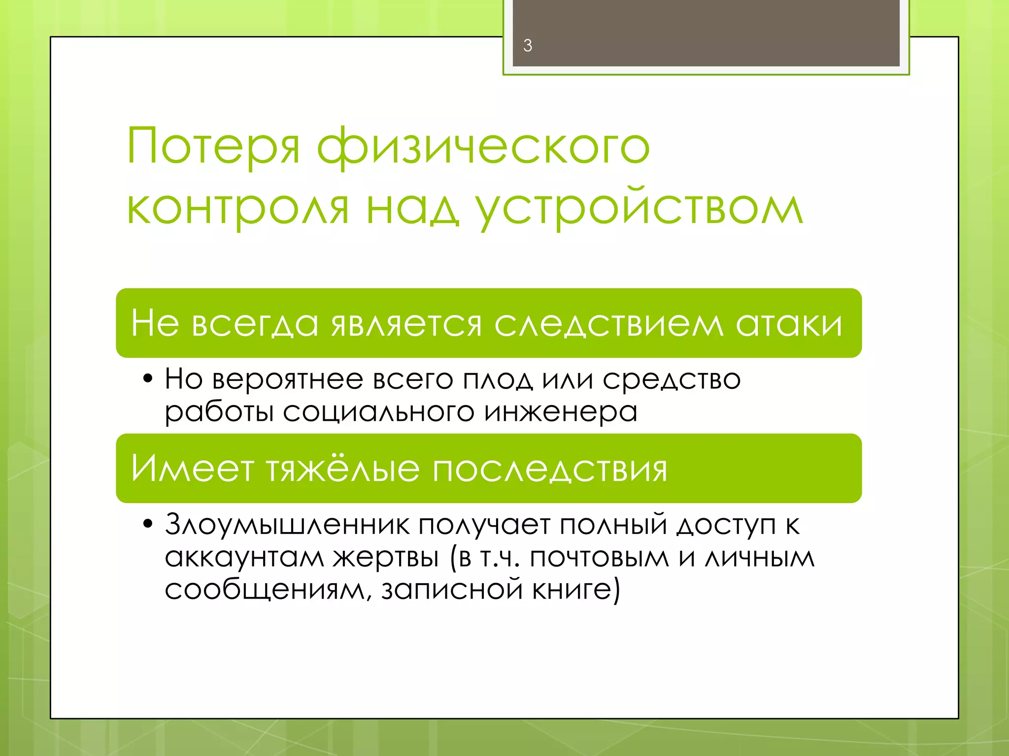 3

Потеря физического
контроля над устройством
Не всегда является следствием атаки
• Но вероятнее всего плод или средство
работы социального инженера

Имеет тяжѐлые последствия
• Злоумышленник получает полный доступ к
аккаунтам жертвы (в т.ч. почтовым и личным
сообщениям, записной книге)

 