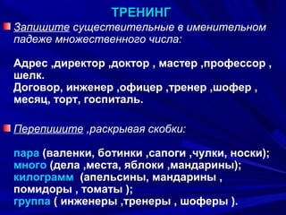 ТРЕНИНГ
Запишите существительные в именительном
падеже множественного числа:
Адрес ,директор ,доктор , мастер ,профессор ,
шелк.
Договор, инженер ,офицер ,тренер ,шофер ,
месяц, торт, госпиталь.
Перепишите ,раскрывая скобки:
пара (валенки, ботинки ,сапоги ,чулки, носки);
много (дела ,места, яблоки ,мандарины);
килограмм (апельсины, мандарины ,
помидоры , томаты );
группа ( инженеры ,тренеры , шоферы ).
11

 