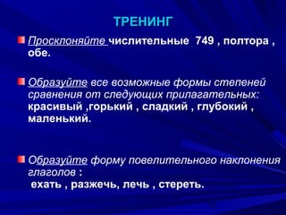 ТРЕНИНГ
Просклоняйте числительные 749 , полтора ,
обе.
Образуйте все возможные формы степеней
сравнения от следующих прилагательных:
красивый ,горький , сладкий , глубокий ,
маленький.

Образуйте форму повелительного наклонения
глаголов :
ехать , разжечь, лечь , стереть.
12

 