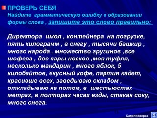 ПРОВЕРЬ СЕБЯ
Найдите грамматическую ошибку в образовании
формы слова , запишите это слово правильно:

Директора школ , контейнера на погрузке,
пять килограмм , в снегу , тысячи башкир ,
много народа , множество грузинов ,все
шофера , две пары носков ,моя туфля,
несколько мандарин , много яблок, 5
килобайтов, вкусный кофе, партия кадет,
красивше всех, заведываю складом ,
откладываю на потом, в шестьюстах
метрах, в полторах часах езды, стакан соку,
много снега.
13

Самопроверка

 