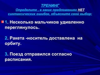 ТРЕНИНГ
Определите , в каких предложениях НЕТ
синтаксических ошибок, объясните свой выбор:

1. Несколько мальчиков удивленно
переглянулось.
2. Ракета -носитель доставлена на
орбиту.
3. Поезд отправился согласно
расписания.
16

 