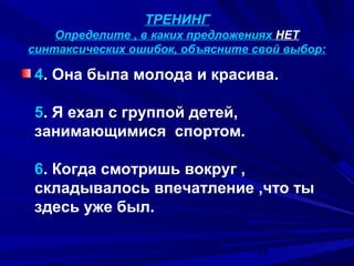 ТРЕНИНГ
Определите , в каких предложениях НЕТ
синтаксических ошибок, объясните свой выбор:

4. Она была молода и красива.
5. Я ехал с группой детей,
занимающимися спортом.
6. Когда смотришь вокруг ,
складывалось впечатление ,что ты
здесь уже был.
17

 