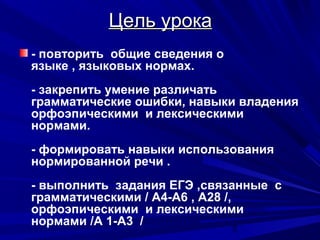 Цель урока
- повторить общие сведения о
языке , языковых нормах.
- закрепить умение различать
грамматические ошибки, навыки владения
орфоэпическими и лексическими
нормами.
- формировать навыки использования
нормированной речи .
- выполнить задания ЕГЭ ,связанные с
грамматическими / А4-А6 , А28 /,
орфоэпическими и лексическими
нормами /А 1-А3 /
2

 