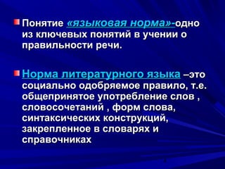 Понятие «языковая норма»-одно
из ключевых понятий в учении о
правильности речи.

Норма литературного языка –это

социально одобряемое правило, т.е.
общепринятое употребление слов ,
словосочетаний , форм слова,
синтаксических конструкций,
закрепленное в словарях и
справочниках
4

 