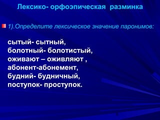 Лексико- орфоэпическая разминка
1).Определите лексическое значение паронимов:

сытый- сытный,
болотный- болотистый,
оживают – оживляют ,
абонент-абонемент,
будний- будничный,
поступок- проступок.

6

 