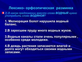 Лексико- орфоэпическая разминка
2).В каком предложении вместо слова ВОДНЫЙ нужно
употребить слово ВОДЯНОЙ?

1. Мелиорация болот нарушила водный
баланс.
2.В заросшем пруду много водных жуков.
3.Водные каналы стали очень популярными ,
особенно среди молодежи.
4.В дождь растения запасаются влагой и
долго могут обходиться своими водными
запасами.
7

 