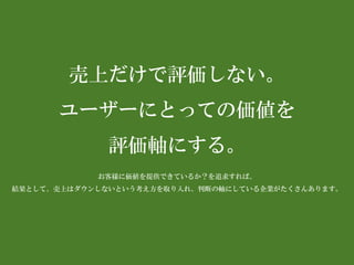 売上だけで評価しない。 
ユーザーにとっての価値を 
評価軸にする。 
お客様に価値を提供できているか？を追求すれば、 
結果として、売上はダウンしないという考え方を取り入れ、判断の軸にしている企業がたくさんあります。  