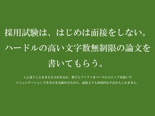 採用試験は、はじめは面接をしない。 
ハードルの高い文字数無制限の論文を 書いてもらう。 
人と違うことを考える力があるか、数字とファクトをベースにロジックを紡いで 
コミュニケーションできるかを見極めるために。面接よりも効果的な手法かもしれません。  