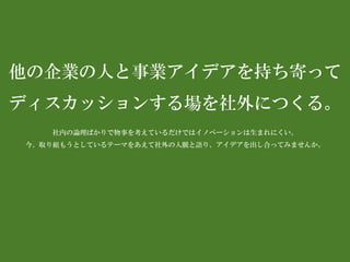 他の企業の人と事業アイデアを持ち寄って 
ディスカッションする場を社外につくる。 
社内の論理ばかりで物事を考えているだけではイノベーションは生まれにくい。 
今、取り組もうとしているテーマをあえて社外の人脈と語り、アイデアを出し合ってみませんか。  