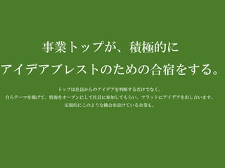 事業トップが、積極的に 
アイデアブレストのための合宿をする。 
トップは社員からのアイデアを判断するだけでなく、 
自らテーマを掲げて、情報をオープンにして社員に参加してもらい、フラットにアイデアを出し合います。 
定期的にこのような機会を設けている企業も。  